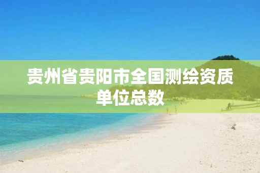 贵州省贵阳市全国测绘资质单位总数