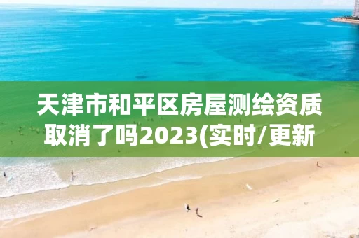 天津市和平区房屋测绘资质取消了吗2023(实时/更新中)