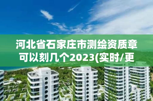 河北省石家庄市测绘资质章可以刻几个2023(实时/更新中)