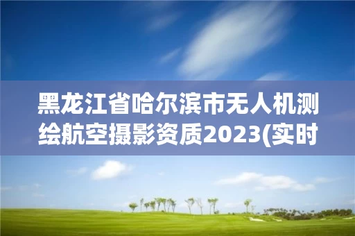 黑龙江省哈尔滨市无人机测绘航空摄影资质2023(实时/更新中)