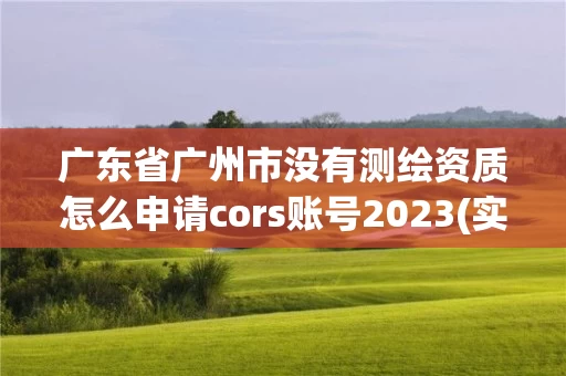 广东省广州市没有测绘资质怎么申请cors账号2023(实时/更新中)