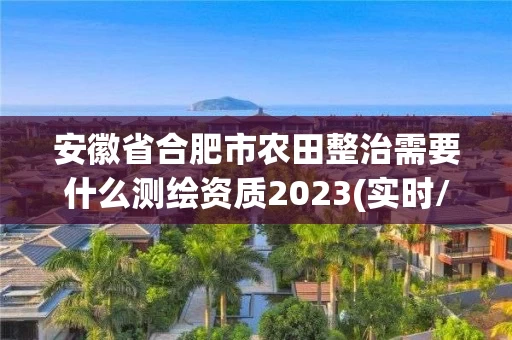 安徽省合肥市农田整治需要什么测绘资质2023(实时/更新中)