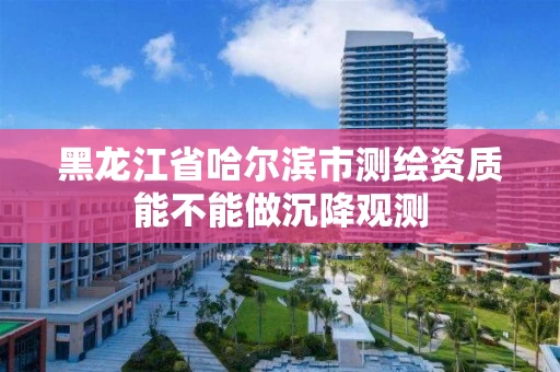 黑龙江省哈尔滨市测绘资质能不能做沉降观测 黑龙江省哈尔滨市测绘资质能不能做沉降观测