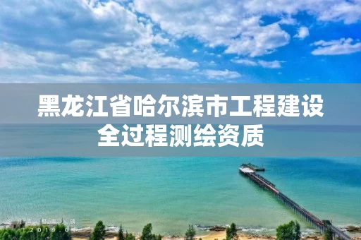 黑龙江省哈尔滨市工程建设全过程测绘资质