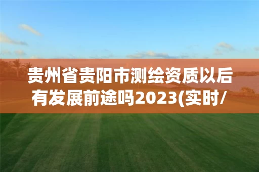 贵州省贵阳市测绘资质以后有发展前途吗2023(实时/更新中)