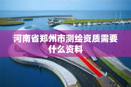 河南省郑州市测绘资质需要什么资料