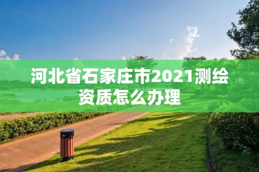 河北省石家庄市2021测绘资质怎么办理 河北省石家庄市2021测绘资质怎么办理