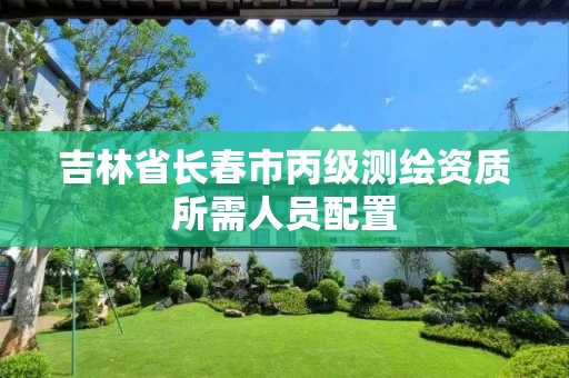 吉林省长春市丙级测绘资质所需人员配置