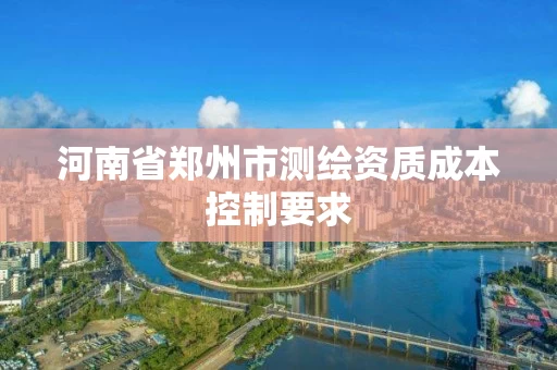 河南省郑州市测绘资质成本控制要求