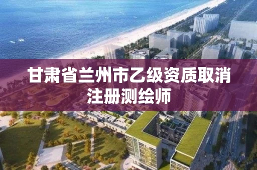 甘肃省兰州市乙级资质取消注册测绘师