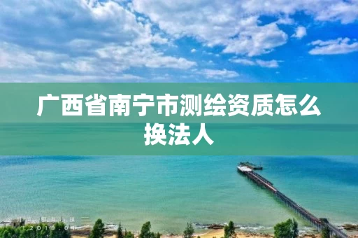 广西省南宁市测绘资质怎么换法人