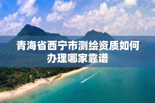 青海省西宁市测绘资质如何办理哪家靠谱