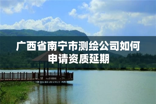 广西省南宁市测绘公司如何申请资质延期