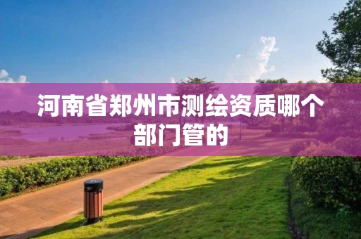 河南省郑州市测绘资质哪个部门管的
