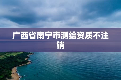 广西省南宁市测绘资质不注销