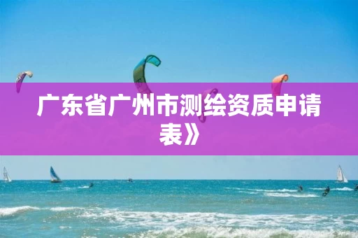 广东省广州市测绘资质申请表》
