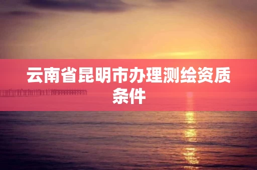 云南省昆明市办理测绘资质条件