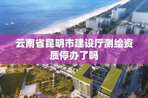 云南省昆明市建设厅测绘资质停办了吗