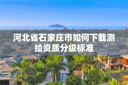 河北省石家庄市如何下载测绘资质分级标准 河北省石家庄市如何下载测绘资质分级标准