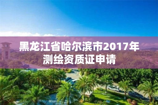 黑龙江省哈尔滨市2017年测绘资质证申请
