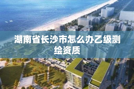 湖南省长沙市怎么办乙级测绘资质