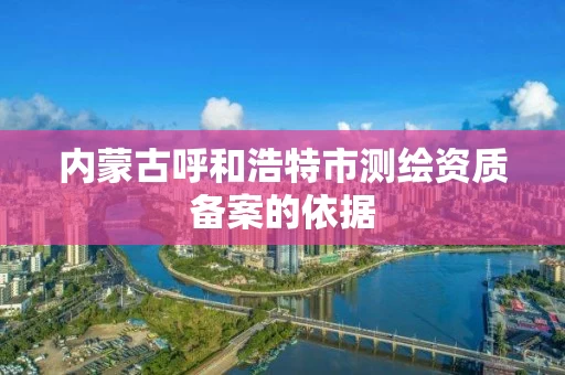 内蒙古呼和浩特市测绘资质备案的依据