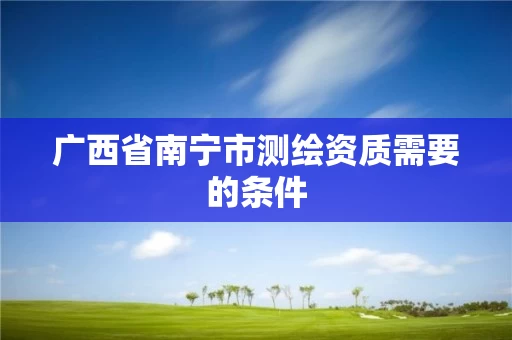 广西省南宁市测绘资质需要的条件