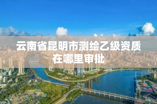 云南省昆明市测绘乙级资质在哪里审批 云南省昆明市测绘乙级资质在哪里审批