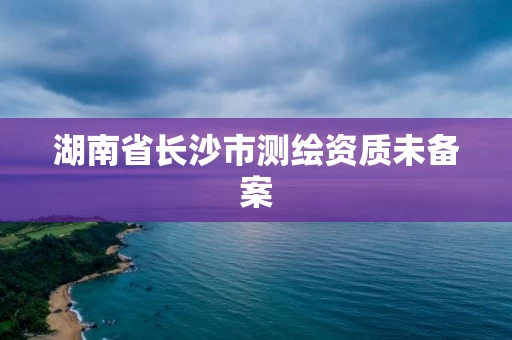 湖南省长沙市测绘资质未备案