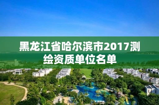 黑龙江省哈尔滨市2017测绘资质单位名单