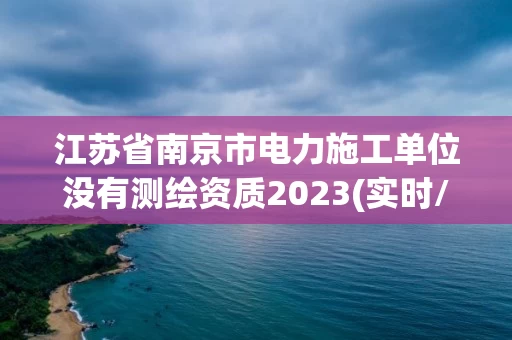 江苏省南京市电力施工单位没有测绘资质2023(实时/更新中)