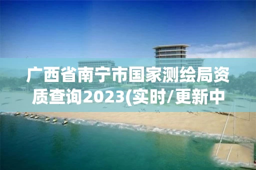 广西省南宁市国家测绘局资质查询2023(实时/更新中)