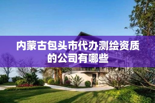 内蒙古包头市代办测绘资质的公司有哪些 内蒙古包头市代办测绘资质的公司有哪些