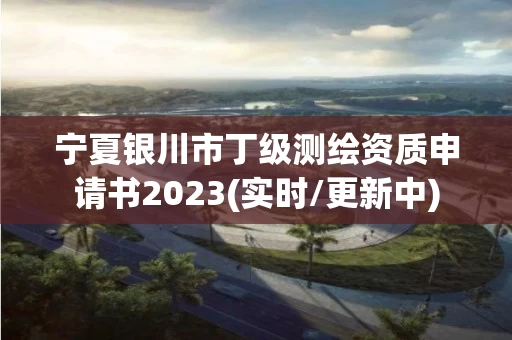 宁夏银川市丁级测绘资质申请书2023(实时/更新中)
