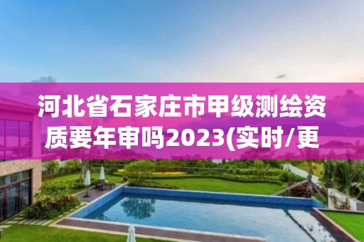 河北省石家庄市甲级测绘资质要年审吗2023(实时/更新中)