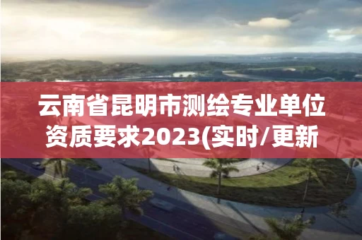云南省昆明市测绘专业单位资质要求2023(实时/更新中)