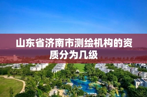 山东省济南市测绘机构的资质分为几级