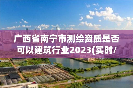 广西省南宁市测绘资质是否可以建筑行业2023(实时/更新中)