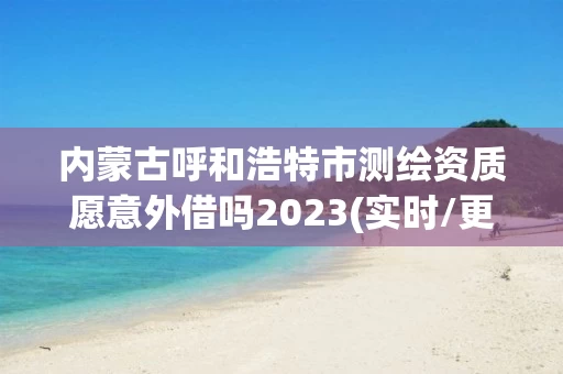 内蒙古呼和浩特市测绘资质愿意外借吗2023(实时/更新中)
