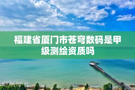 福建省厦门市苍穹数码是甲级测绘资质吗