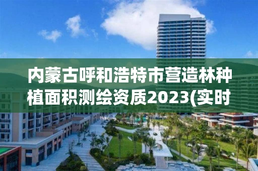内蒙古呼和浩特市营造林种植面积测绘资质2023(实时/更新中)