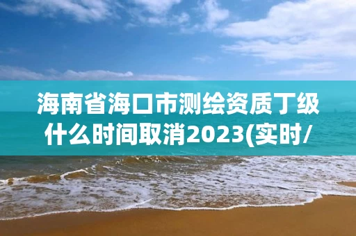 海南省海口市测绘资质丁级什么时间取消2023(实时/更新中)