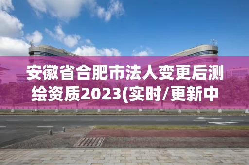 安徽省合肥市法人变更后测绘资质2023(实时/更新中)