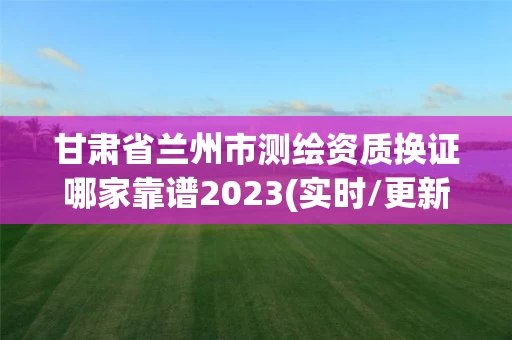 甘肃省兰州市测绘资质换证哪家靠谱2023(实时/更新中)