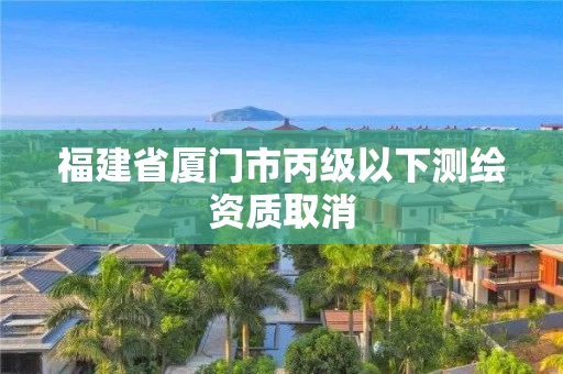 福建省厦门市丙级以下测绘资质取消