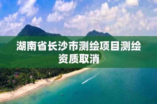 湖南省长沙市测绘项目测绘资质取消