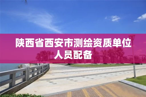 陕西省西安市测绘资质单位人员配备