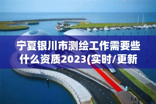 宁夏银川市测绘工作需要些什么资质2023(实时/更新中)