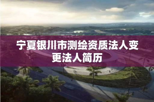宁夏银川市测绘资质法人变更法人简历