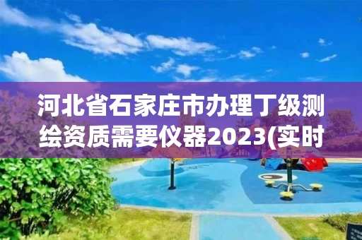 河北省石家庄市办理丁级测绘资质需要仪器2023(实时/更新中)